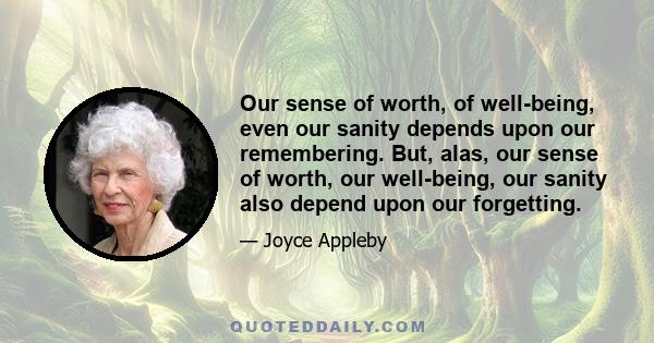 Our sense of worth, of well-being, even our sanity depends upon our remembering. But, alas, our sense of worth, our well-being, our sanity also depend upon our forgetting.