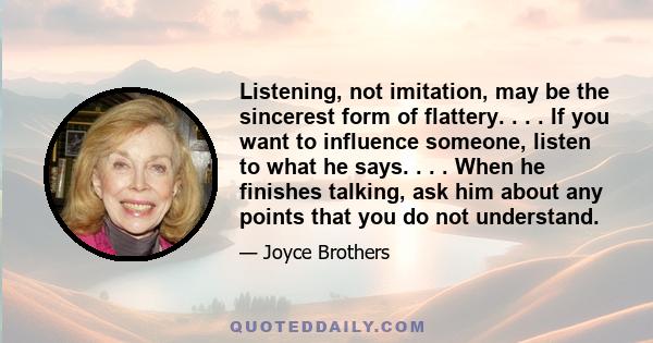 Listening, not imitation, may be the sincerest form of flattery. . . . If you want to influence someone, listen to what he says. . . . When he finishes talking, ask him about any points that you do not understand.