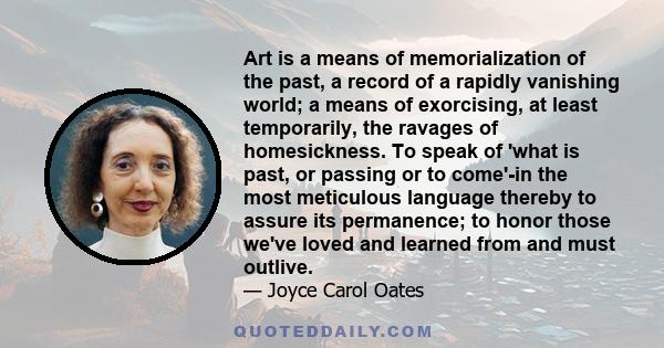 Art is a means of memorialization of the past, a record of a rapidly vanishing world; a means of exorcising, at least temporarily, the ravages of homesickness. To speak of 'what is past, or passing or to come'-in the