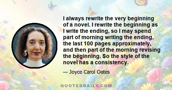 I always rewrite the very beginning of a novel. I rewrite the beginning as I write the ending, so I may spend part of morning writing the ending, the last 100 pages approximately, and then part of the morning revising