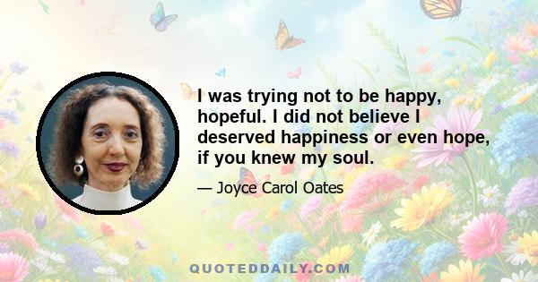 I was trying not to be happy, hopeful. I did not believe I deserved happiness or even hope, if you knew my soul.