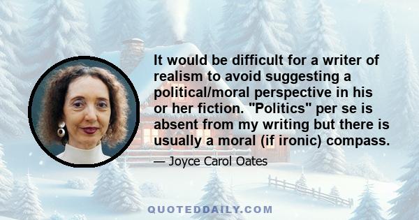 It would be difficult for a writer of realism to avoid suggesting a political/moral perspective in his or her fiction. Politics per se is absent from my writing but there is usually a moral (if ironic) compass.