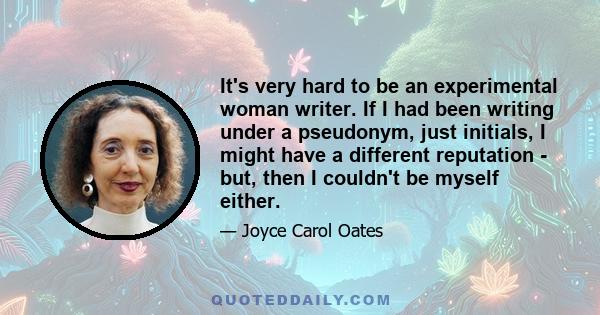 It's very hard to be an experimental woman writer. If I had been writing under a pseudonym, just initials, I might have a different reputation - but, then I couldn't be myself either.