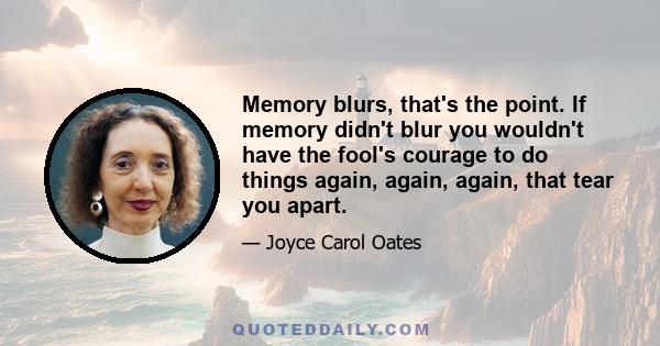 Memory blurs, that's the point. If memory didn't blur you wouldn't have the fool's courage to do things again, again, again, that tear you apart.