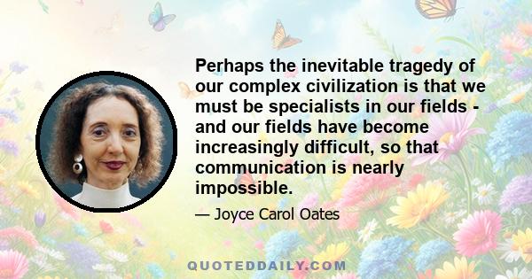 Perhaps the inevitable tragedy of our complex civilization is that we must be specialists in our fields - and our fields have become increasingly difficult, so that communication is nearly impossible.