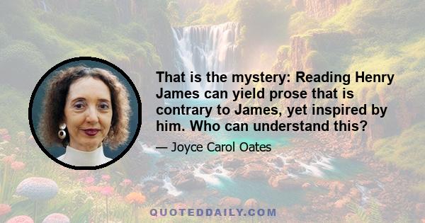 That is the mystery: Reading Henry James can yield prose that is contrary to James, yet inspired by him. Who can understand this?