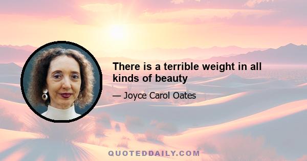 There is a terrible weight in all kinds of beauty