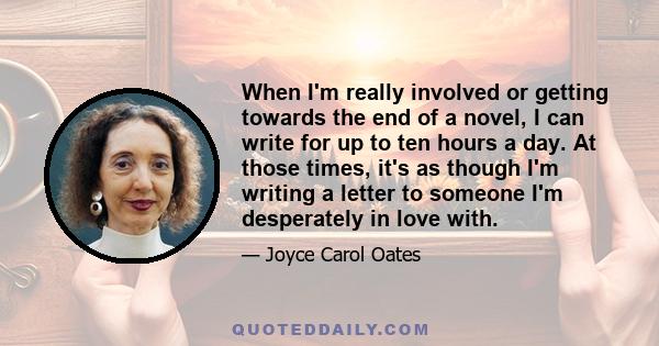 When I'm really involved or getting towards the end of a novel, I can write for up to ten hours a day. At those times, it's as though I'm writing a letter to someone I'm desperately in love with.