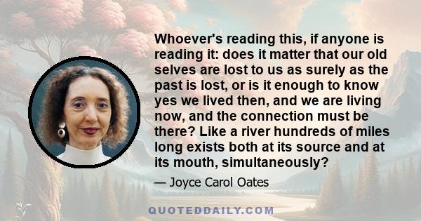 Whoever's reading this, if anyone is reading it: does it matter that our old selves are lost to us as surely as the past is lost, or is it enough to know yes we lived then, and we are living now, and the connection must 