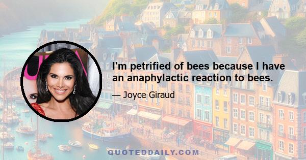 I'm petrified of bees because I have an anaphylactic reaction to bees.
