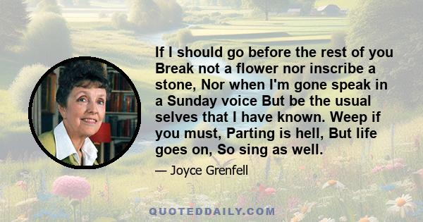 If I should go before the rest of you Break not a flower nor inscribe a stone, Nor when I'm gone speak in a Sunday voice But be the usual selves that I have known. Weep if you must, Parting is hell, But life goes on, So 