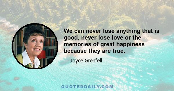 We can never lose anything that is good, never lose love or the memories of great happiness because they are true.