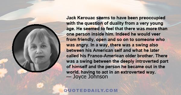 Jack Kerouac seems to have been preoccupied with the question of duality from a very young age. He seemed to feel that there was more than one person inside him. Indeed he would veer from friendly, open and so on to