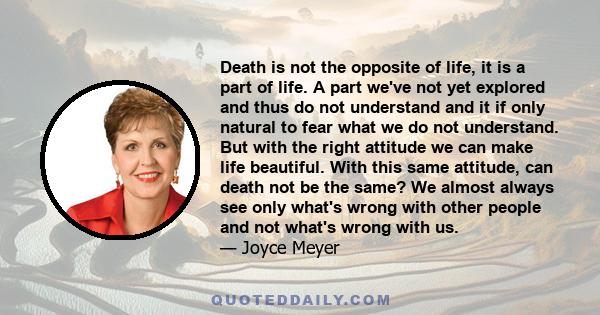 Death is not the opposite of life, it is a part of life. A part we've not yet explored and thus do not understand and it if only natural to fear what we do not understand. But with the right attitude we can make life