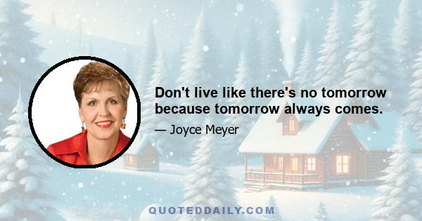 Don't live like there's no tomorrow because tomorrow always comes.