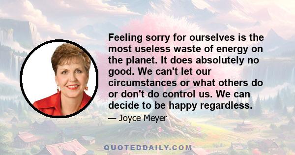 Feeling sorry for ourselves is the most useless waste of energy on the planet. It does absolutely no good. We can't let our circumstances or what others do or don't do control us. We can decide to be happy regardless.