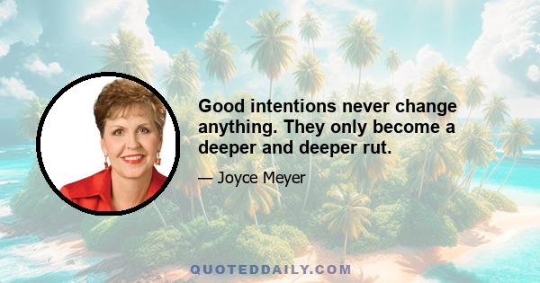 Good intentions never change anything. They only become a deeper and deeper rut.