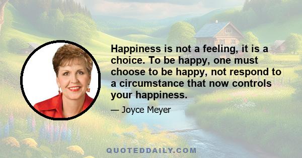 Happiness is not a feeling, it is a choice. To be happy, one must choose to be happy, not respond to a circumstance that now controls your happiness.