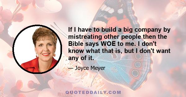 If I have to build a big company by mistreating other people then the Bible says WOE to me. I don't know what that is, but I don't want any of it.