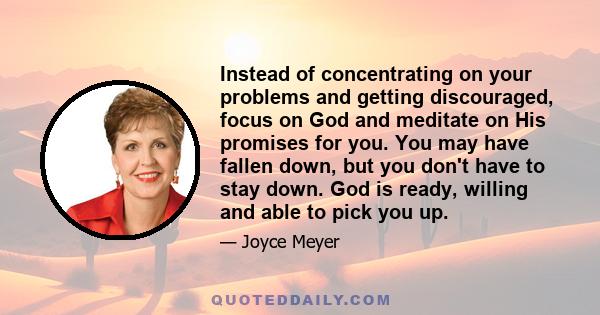 Instead of concentrating on your problems and getting discouraged, focus on God and meditate on His promises for you. You may have fallen down, but you don't have to stay down. God is ready, willing and able to pick you 