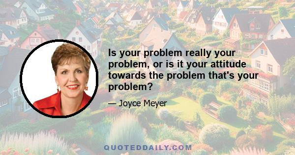 Is your problem really your problem, or is it your attitude towards the problem that's your problem?