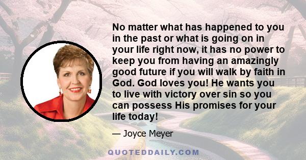 No matter what has happened to you in the past or what is going on in your life right now, it has no power to keep you from having an amazingly good future if you will walk by faith in God. God loves you! He wants you