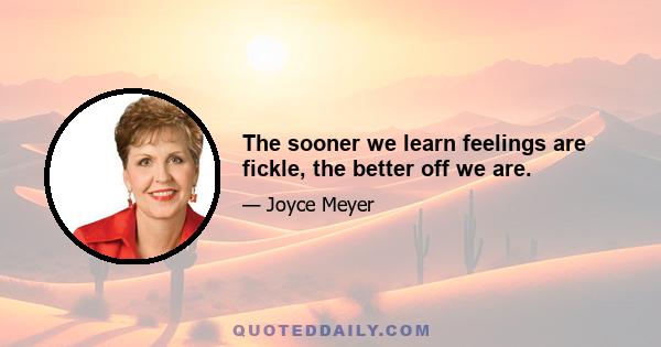 The sooner we learn feelings are fickle, the better off we are.