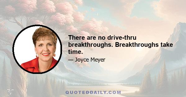 There are no drive-thru breakthroughs. Breakthroughs take time.