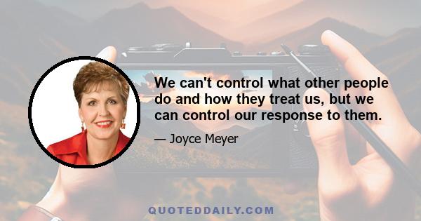 We can't control what other people do and how they treat us, but we can control our response to them.