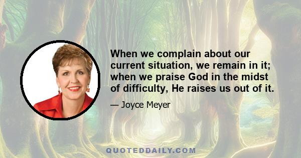 When we complain about our current situation, we remain in it; when we praise God in the midst of difficulty, He raises us out of it.