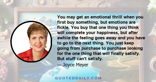 You may get an emotional thrill when you first buy something, but emotions are fickle. You buy that one thing you think will complete your happiness, but after awhile the feeling goes away and you have to go to the next 