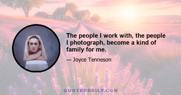 The people I work with, the people I photograph, become a kind of family for me.