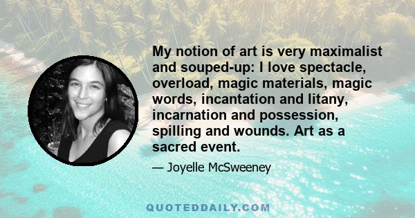 My notion of art is very maximalist and souped-up: I love spectacle, overload, magic materials, magic words, incantation and litany, incarnation and possession, spilling and wounds. Art as a sacred event.