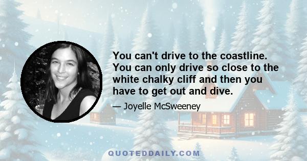 You can't drive to the coastline. You can only drive so close to the white chalky cliff and then you have to get out and dive.