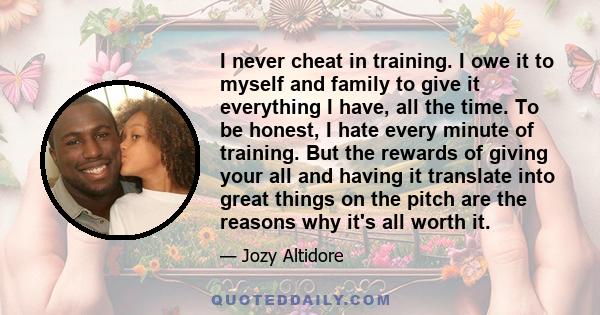 I never cheat in training. I owe it to myself and family to give it everything I have, all the time. To be honest, I hate every minute of training. But the rewards of giving your all and having it translate into great