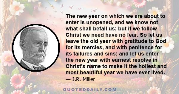 The new year on which we are about to enter is unopened, and we know not what shall befall us; but if we follow Christ we need have no fear. So let us leave the old year with gratitude to God for its mercies, and with