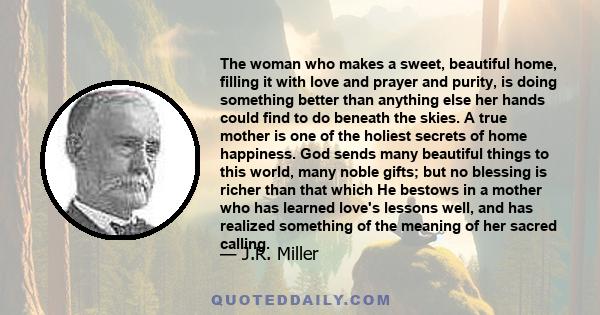 The woman who makes a sweet, beautiful home, filling it with love and prayer and purity, is doing something better than anything else her hands could find to do beneath the skies. A true mother is one of the holiest