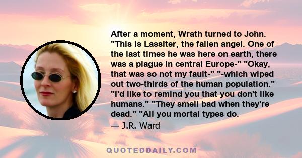 After a moment, Wrath turned to John. This is Lassiter, the fallen angel. One of the last times he was here on earth, there was a plague in central Europe- Okay, that was so not my fault- -which wiped out two-thirds of