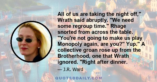 All of us are taking the night off, Wrath said abruptly. We need some regroup time. Rhage snorted from across the table. You're not going to make us play Monopoly again, are you? Yup. A collective groan rose up from the 