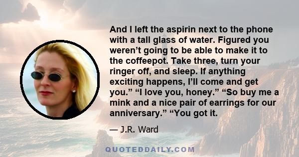 And I left the aspirin next to the phone with a tall glass of water. Figured you weren’t going to be able to make it to the coffeepot. Take three, turn your ringer off, and sleep. If anything exciting happens, I’ll come 