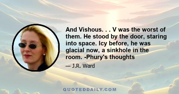 And Vishous. . . V was the worst of them. He stood by the door, staring into space. Icy before, he was glacial now, a sinkhole in the room. -Phury's thoughts