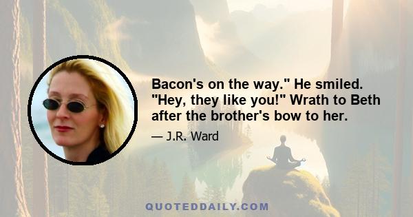 Bacon's on the way. He smiled. Hey, they like you! Wrath to Beth after the brother's bow to her.