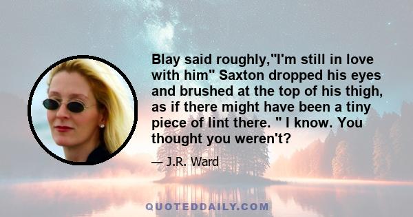 Blay said roughly,I'm still in love with him Saxton dropped his eyes and brushed at the top of his thigh, as if there might have been a tiny piece of lint there.  I know. You thought you weren't?