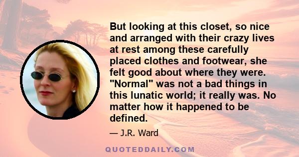 But looking at this closet, so nice and arranged with their crazy lives at rest among these carefully placed clothes and footwear, she felt good about where they were. Normal was not a bad things in this lunatic world;