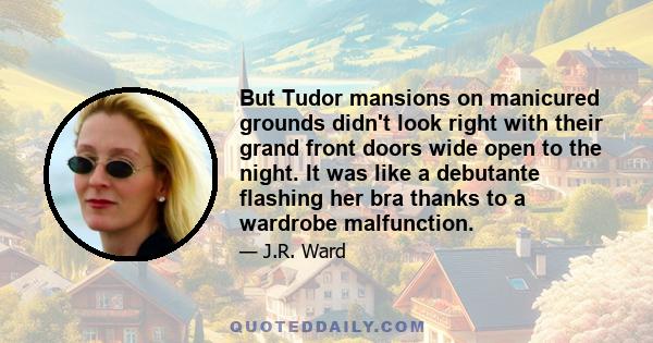 But Tudor mansions on manicured grounds didn't look right with their grand front doors wide open to the night. It was like a debutante flashing her bra thanks to a wardrobe malfunction.