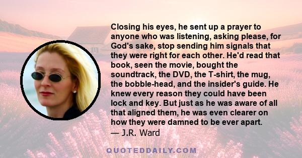 Closing his eyes, he sent up a prayer to anyone who was listening, asking please, for God's sake, stop sending him signals that they were right for each other. He'd read that book, seen the movie, bought the soundtrack, 