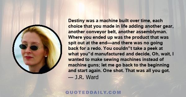 Destiny was a machine built over time, each choice that you made in life adding another gear, another conveyor belt, another assemblyman. Where you ended up was the product that was spit out at the end—and there was no