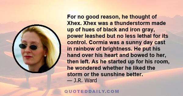 For no good reason, he thought of Xhex. Xhex was a thunderstorm made up of hues of black and iron gray, power leashed but no less lethal for its control. Cormia was a sunny day cast in rainbow of brightness. He put his