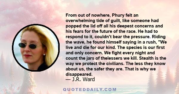 From out of nowhere, Phury felt an overwhelming tide of guilt, like someone had popped the lid off all his deepest concerns and his fears for the future of the race. He had to respond to it, couldn't bear the pressure.