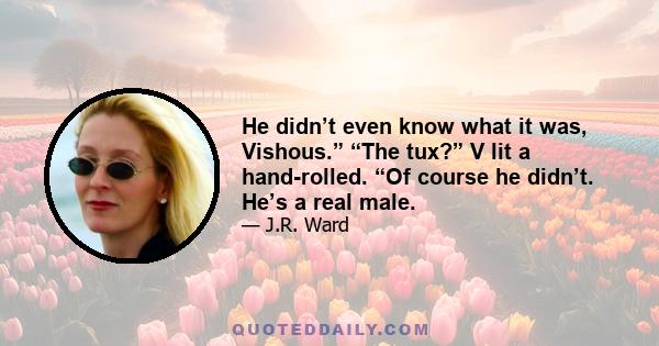 He didn’t even know what it was, Vishous.” “The tux?” V lit a hand-rolled. “Of course he didn’t. He’s a real male.